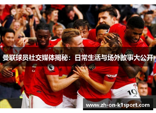 曼联球员社交媒体揭秘:日常生活与场外故事大公开 曼联球员社交媒体揭秘:日常生活与场外故事大公开