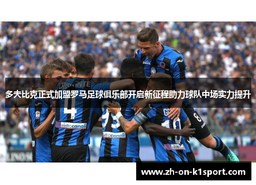多夫比克正式加盟罗马足球俱乐部开启新征程助力球队中场实力提升