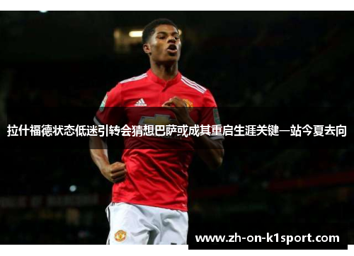 拉什福德状态低迷引转会猜想巴萨或成其重启生涯关键一站今夏去向 拉什福德状态低迷引转会猜想巴萨或成其重启生涯关键一站今夏去向