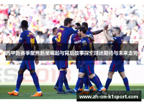 西甲新赛季聚焦新星崛起与背后故事探索球迷期待与未来走势