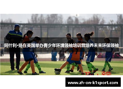 阿什利·扬在英国举办青少年环境领袖培训营培养未来环保领袖 阿什利·扬在英国举办青少年环境领袖培训营培养未来环保领袖