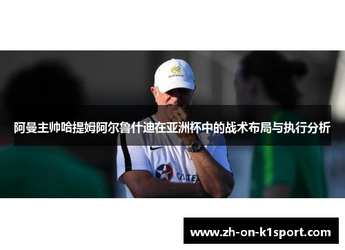 阿曼主帅哈提姆阿尔鲁什迪在亚洲杯中的战术布局与执行分析 阿曼主帅哈提姆阿尔鲁什迪在亚洲杯中的战术布局与执行分析