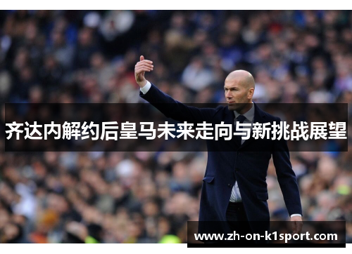 齐达内解约后皇马未来走向与新挑战展望 齐达内解约后皇马未来走向与新挑战展望